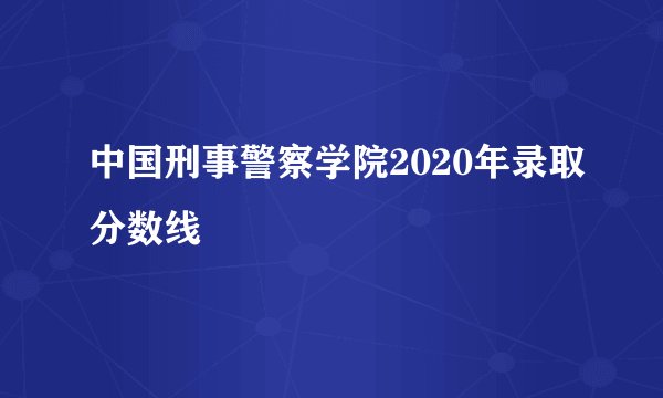 中国刑事警察学院2020年录取分数线