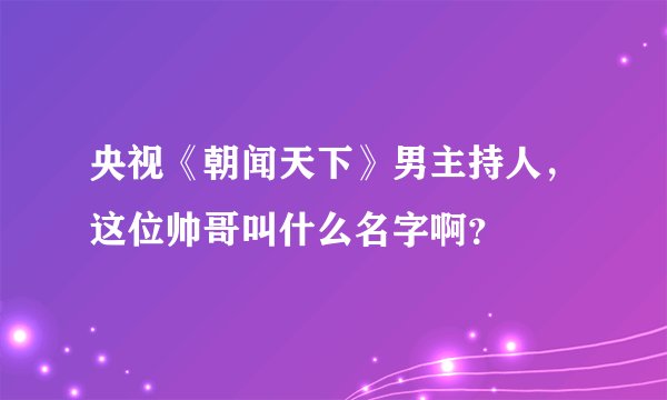 央视《朝闻天下》男主持人，这位帅哥叫什么名字啊？