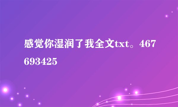 感觉你湿润了我全文txt。467693425