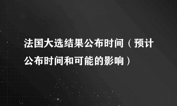 法国大选结果公布时间（预计公布时间和可能的影响）
