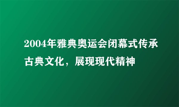 2004年雅典奥运会闭幕式传承古典文化，展现现代精神