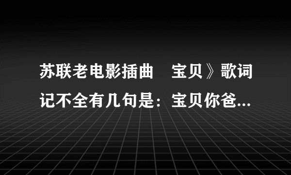 苏联老电影插曲巜宝贝》歌词记不全有几句是：宝贝你爸爸正在过着动荡的生活，他参加游击队打击敌人我的宝