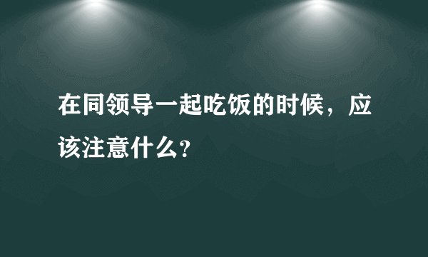 在同领导一起吃饭的时候，应该注意什么？