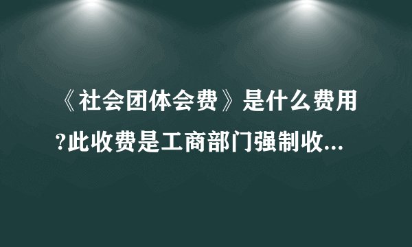 《社会团体会费》是什么费用?此收费是工商部门强制收取...