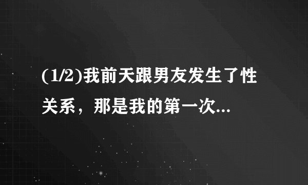 (1/2)我前天跟男友发生了性关系，那是我的第一次。第二天的早上我们又继续做了，中午午休的时候他又压...