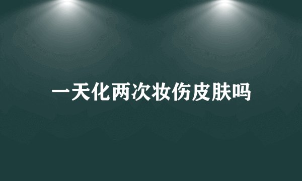 一天化两次妆伤皮肤吗