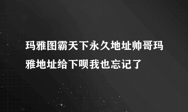 玛雅图霸天下永久地址帅哥玛雅地址给下呗我也忘记了