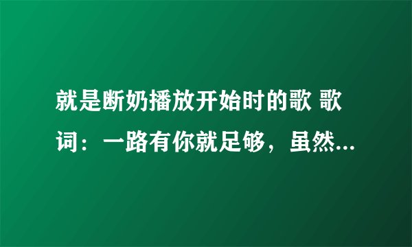 就是断奶播放开始时的歌 歌词：一路有你就足够，虽然前方有些难走……啥歌啊？