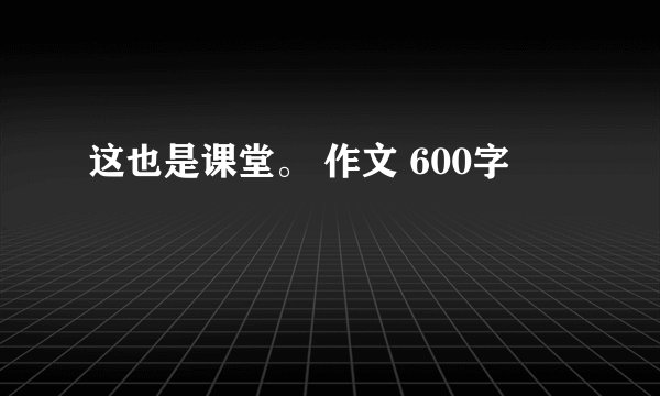 这也是课堂。 作文 600字