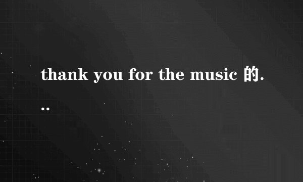 thank you for the music 的中文歌词是 ？。_____..: