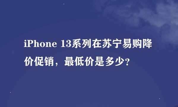iPhone 13系列在苏宁易购降价促销，最低价是多少？