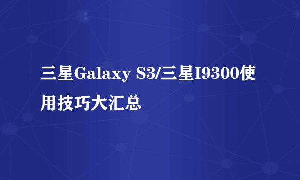 三星Galaxy S3/三星I9300使用技巧大汇总