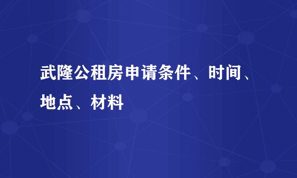武隆公租房申请条件、时间、地点、材料