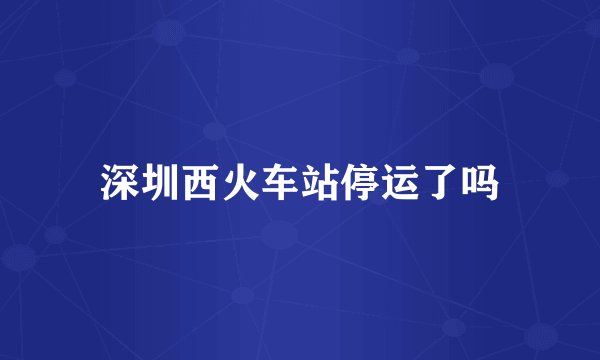 深圳西火车站停运了吗