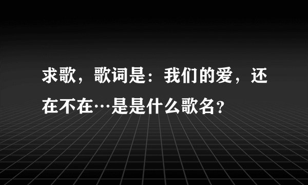 求歌，歌词是：我们的爱，还在不在…是是什么歌名？