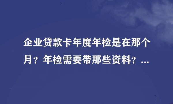 企业贷款卡年度年检是在那个月？年检需要带那些资料？求答，谢谢！
