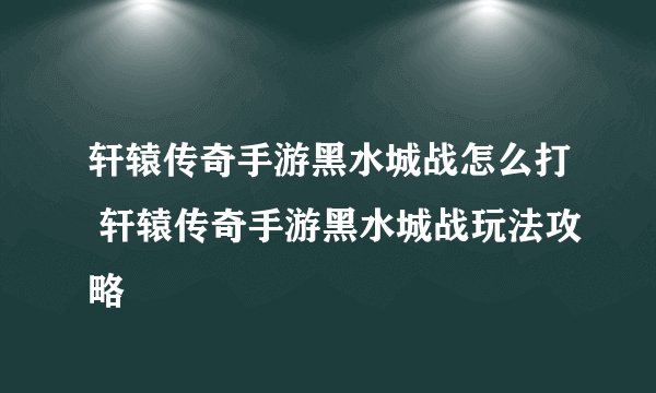 轩辕传奇手游黑水城战怎么打 轩辕传奇手游黑水城战玩法攻略