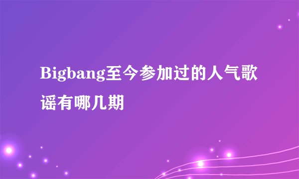 Bigbang至今参加过的人气歌谣有哪几期
