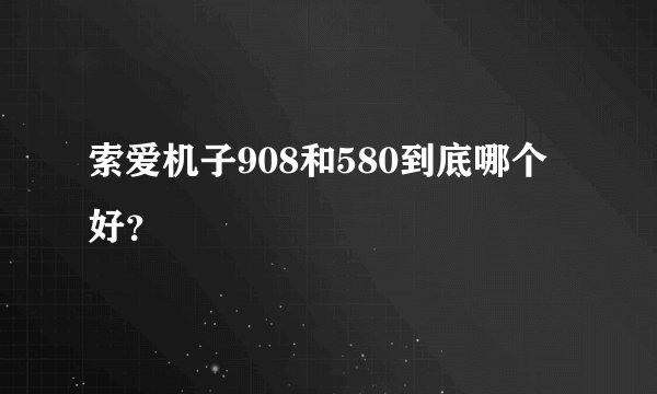索爱机子908和580到底哪个好？