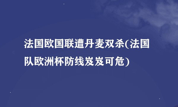 法国欧国联遭丹麦双杀(法国队欧洲杯防线岌岌可危)