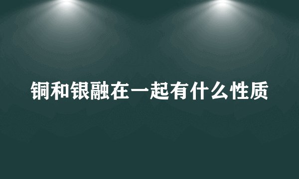 铜和银融在一起有什么性质