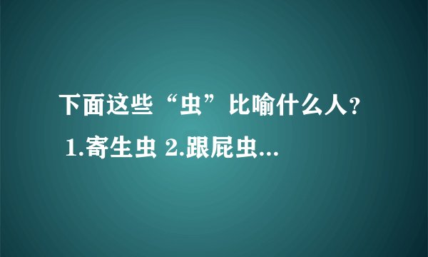 下面这些“虫”比喻什么人? 1.寄生虫 2.跟屁虫 3.蠹书虫 4可怜虫 5.应声虫 6.磕头虫 7.小爬虫 8.糊涂虫