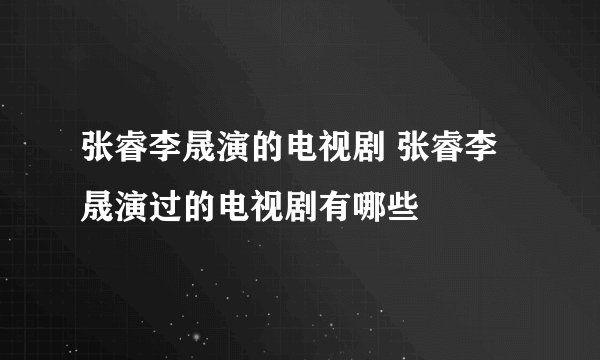 张睿李晟演的电视剧 张睿李晟演过的电视剧有哪些