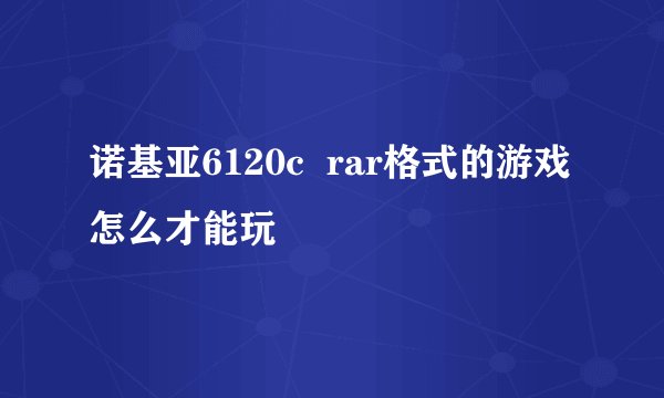 诺基亚6120c  rar格式的游戏怎么才能玩