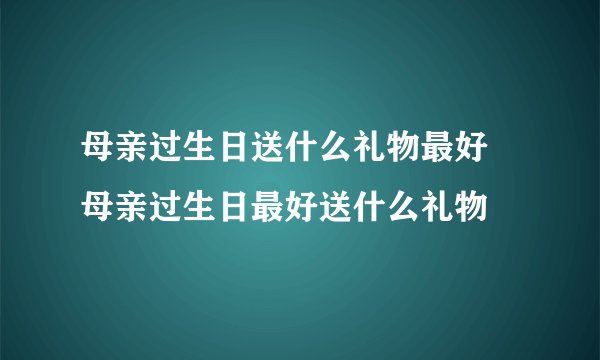 母亲过生日送什么礼物最好 母亲过生日最好送什么礼物