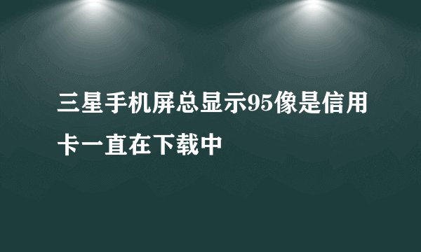 三星手机屏总显示95像是信用卡一直在下载中