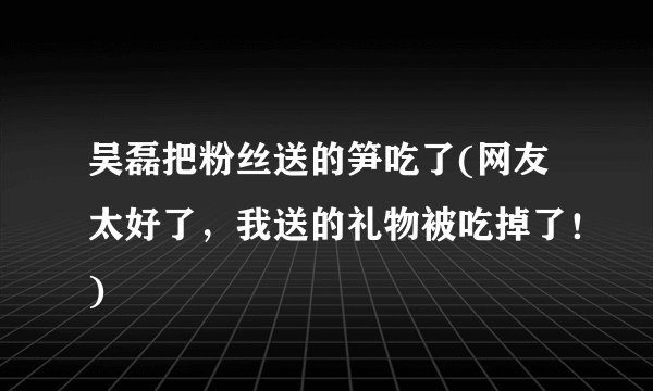 吴磊把粉丝送的笋吃了(网友太好了，我送的礼物被吃掉了！)