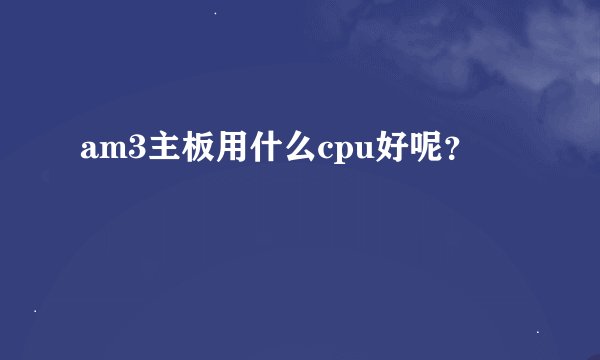 am3主板用什么cpu好呢？