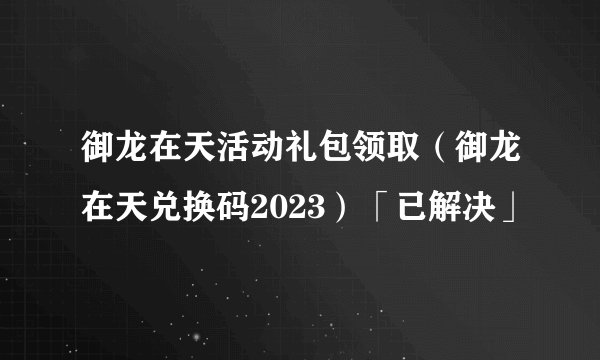 御龙在天活动礼包领取（御龙在天兑换码2023）「已解决」