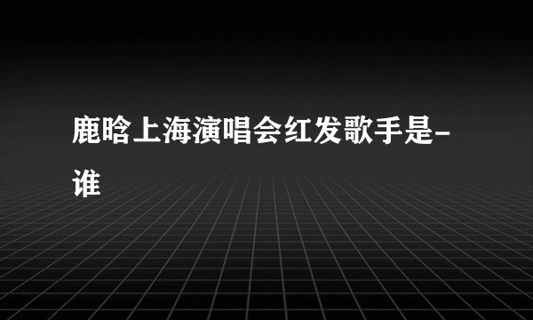 鹿晗上海演唱会红发歌手是-谁