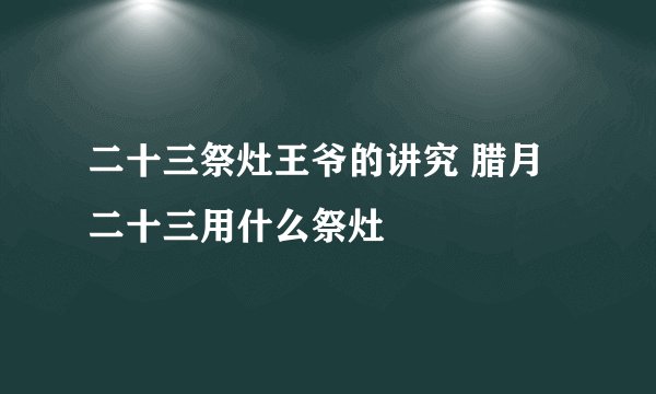 二十三祭灶王爷的讲究 腊月二十三用什么祭灶