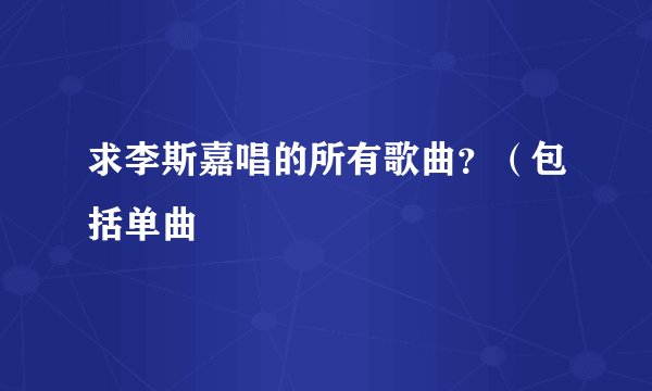 求李斯嘉唱的所有歌曲？（包括单曲
