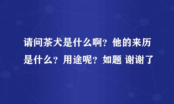 请问茶犬是什么啊？他的来历是什么？用途呢？如题 谢谢了