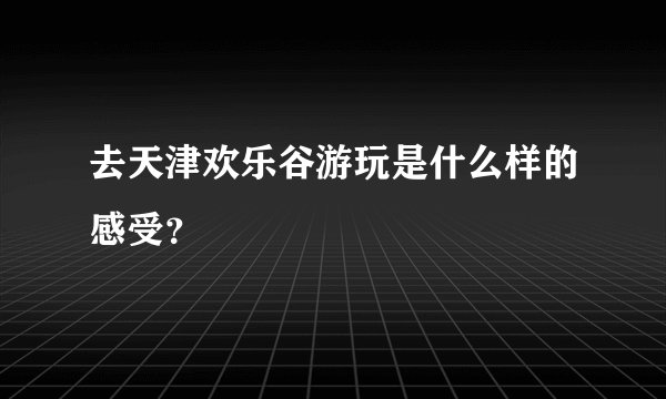 去天津欢乐谷游玩是什么样的感受？