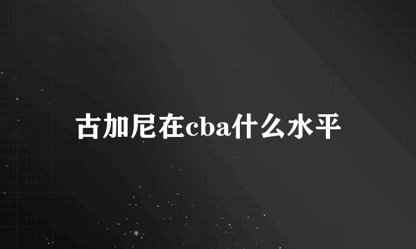 古加尼在cba什么水平