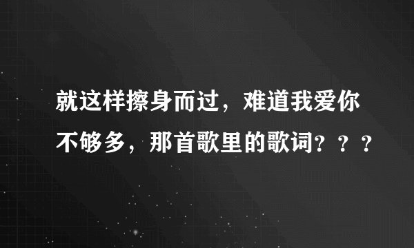 就这样擦身而过，难道我爱你不够多，那首歌里的歌词？？？