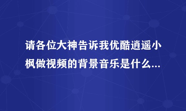请各位大神告诉我优酷逍遥小枫做视频的背景音乐是什么？越多越好！