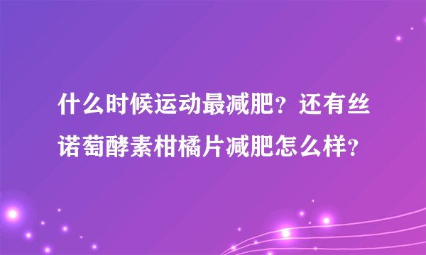 什么时候运动最减肥？还有丝诺萄酵素柑橘片减肥怎么样？