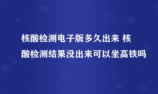 核酸检测电子版多久出来 核酸检测结果没出来可以坐高铁吗
