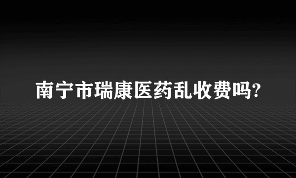 南宁市瑞康医药乱收费吗?