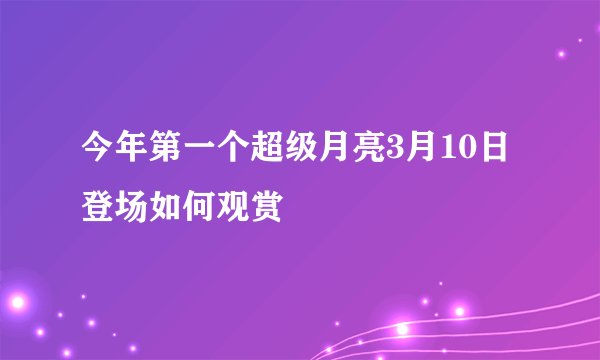 今年第一个超级月亮3月10日登场如何观赏