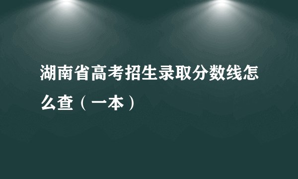 湖南省高考招生录取分数线怎么查（一本）