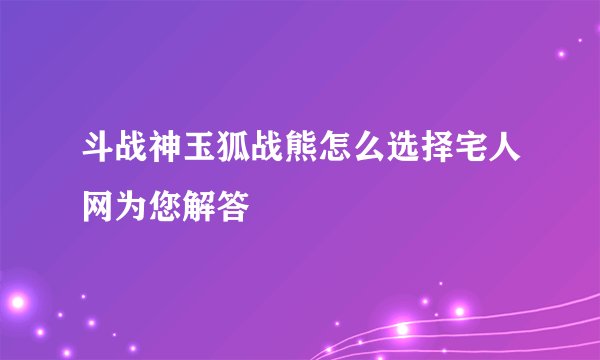 斗战神玉狐战熊怎么选择宅人网为您解答