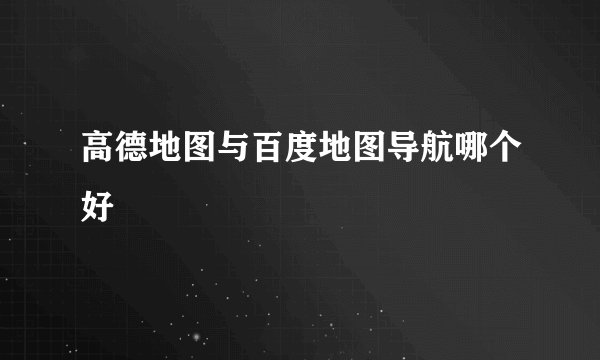 高德地图与百度地图导航哪个好