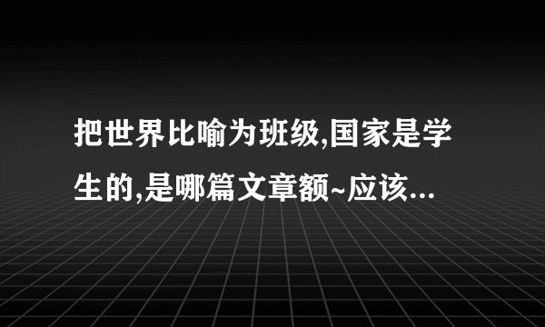 把世界比喻为班级,国家是学生的,是哪篇文章额~应该有的哦...历史老师说的