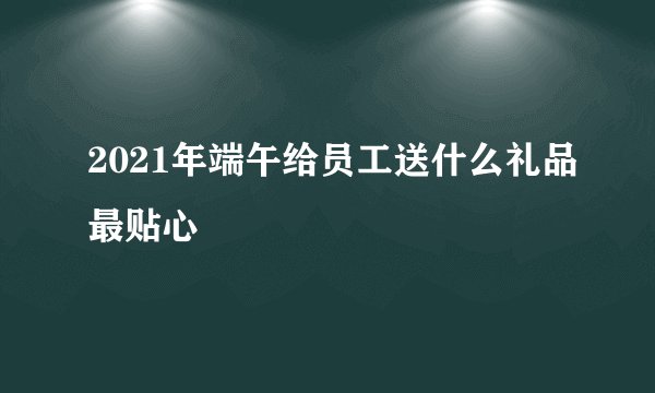 2021年端午给员工送什么礼品最贴心